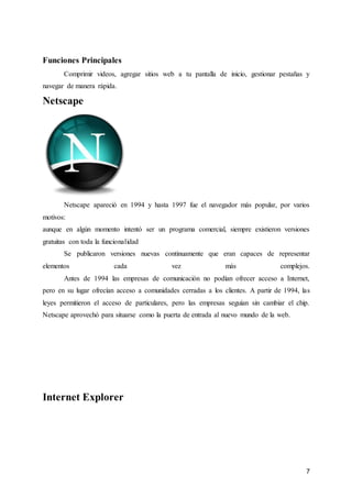 7
Funciones Principales
Comprimir videos, agregar sitios web a tu pantalla de inicio, gestionar pestañas y
navegar de manera rápida.
Netscape
Netscape apareció en 1994 y hasta 1997 fue el navegador más popular, por varios
motivos:
aunque en algún momento intentó ser un programa comercial, siempre existieron versiones
gratuitas con toda la funcionalidad
Se publicaron versiones nuevas continuamente que eran capaces de representar
elementos cada vez más complejos.
Antes de 1994 las empresas de comunicación no podían ofrecer acceso a Internet,
pero en su lugar ofrecían acceso a comunidades cerradas a los clientes. A partir de 1994, las
leyes permitieron el acceso de particulares, pero las empresas seguían sin cambiar el chip.
Netscape aprovechó para situarse como la puerta de entrada al nuevo mundo de la web.
Internet Explorer
 