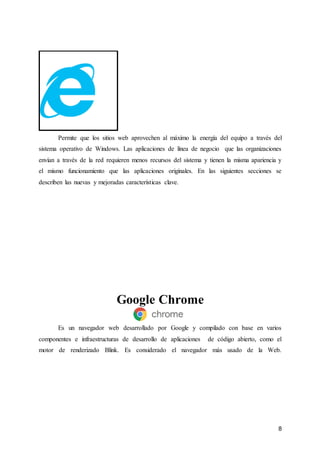 8
Permite que los sitios web aprovechen al máximo la energía del equipo a través del
sistema operativo de Windows. Las aplicaciones de línea de negocio que las organizaciones
envían a través de la red requieren menos recursos del sistema y tienen la misma apariencia y
el mismo funcionamiento que las aplicaciones originales. En las siguientes secciones se
describen las nuevas y mejoradas características clave.
Google Chrome
Es un navegador web desarrollado por Google y compilado con base en varios
componentes e infraestructuras de desarrollo de aplicaciones de código abierto, como el
motor de renderizado Blink. Es considerado el navegador más usado de la Web.
 