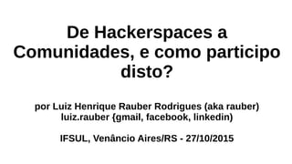 De Hackerspaces a
Comunidades, e como participo
disto?
por Luiz Henrique Rauber Rodrigues (aka rauber)
luiz.rauber {gmail, facebook, linkedin)
IFSUL, Venâncio Aires/RS - 27/10/2015
 