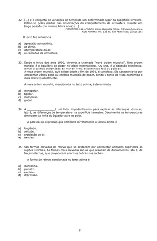 32. (...) é o conjunto de variações de tempo de um determinado lugar da superfície terrestre. 
Define-se pelas médias das observações do comportamento da atmosfera durante um 
longo período (no mínimo trinta anos) (...) 
(VESENTINI, J.W. e VLACH, Vânia. Geografia Crítica. O Espaço Natural e a 
11 
Ação Humana. Vol. 1.31 ed. São Paulo:Ática, 2005,p.118) 
O texto faz referência 
a) à pressão atmosférica. 
b) ao clima. 
c) à temperatura do ar. 
d) às camadas da atmosfera. 
33. Desde o início dos anos 1990, vivemos a chamada “nova ordem mundial”. Uma ordem 
mundial é o equilíbrio de poder no plano internacional. Ou seja, é a situação econômica, 
militar e político-diplomática do mundo numa determinada fase ou período. 
A nova ordem mundial, que existe desde o fim de 1991, é complexa. Ela caracteriza-se por 
apresentar vários polos ou centros mundiais de poder, sendo o ponto de vista econômico o 
mais decisivo atualmente. 
A nova ordem mundial, mencionada no texto acima, é denominada 
a) monopolar. 
b) bipolar. 
c) multipolar. 
d) global. 
34. A _________________é um fator importantíssimo para explicar as diferenças térmicas, 
isto é, as diferenças de temperatura na superfície terrestre. Geralmente as temperaturas 
diminuem da linha do Equador para os polos. 
A palavra ou expressão que completa corretamente a lacuna acima é 
a) longitude. 
b) altitude. 
c) circulação do ar. 
d) latitude. 
35. São formas elevadas do relevo que se destacam por apresentar altitudes superiores às 
regiões vizinhas. As formas mais elevadas são as que resultam de dobramentos, isto é, de 
forças internas, que provocaram enormes dobras nas rochas. 
A forma do relevo mencionada no texto acima é 
a) montanha. 
b) planalto. 
c) planície. 
d) depressão. 
 