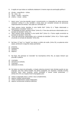 6. A opção em que todos os vocábulos obedecem à mesma regra de acentuação gráfica é 
3 
a) dúvida – experiência – córtex. 
b) há – área – só. 
c) várias – núcleo – raciocínio. 
d) critério – insula – córtex. 
7. Assim como “uma boa decisão requer o envolvimento e a integração de várias estruturas 
cerebrais” (linhas 9 e 10), também o texto deve ser composto através de estruturas 
organizacionais de sentido. Isso pode ser verificado em 
a) “Nem sempre tomar decisões é uma tarefa fácil” (linha 4) e “Nada relacionado a 
casamentos e bicicletas” (linha 7). 
b) “A habilidade de fazer escolhas certas” (linha 9) e “Uma das estruturas relacionadas com a 
tomada de decisões” (linha 14). 
c) “Nem sempre tomar decisões é uma tarefa fácil” (linha 4) e “Outra região envolvida na 
tomada de decisões” (linha 26). 
d) “Uma das estruturas relacionadas com a tomada de decisões” (linha 14) e “Outra região 
envolvida na tomada de decisões” (linha 26). 
8. Na frase: O “isso” e o “aquilo” vou deixar a critério de vocês. (linha 35), as palavras entre 
aspas, pertencem à seguinte classe gramatical 
a) pronome. 
b) substantivo. 
c) advérbio. 
d) adjetivo. 
9. Na frase: Ele participa na “previsão” da recompensa (linha 34), as aspas indicam que 
previsão é palavra 
a) inventada. 
b) estranha ao contexto. 
c) invariável. 
d) deslocada no texto. 
10. De todos os sinais de pontuação, a vírgula costuma provocar mais dúvidas quanto ao seu 
emprego, pois tem várias funções. No último parágrafo, em “Quando a decisão envolve 
dinheiro, sexo, fazer compras, comer chocolate e outras coisas prazerosas ...” 
(linhas 39 e 40 ) as vírgulas foram empregadas para 
a) indicar a separação entre o verbo e seus complementos. 
b) separar orações subordinadas. 
c) indicar complementos verbais deslocados. 
d) separar constituintes sintáticos idênticos. 
 