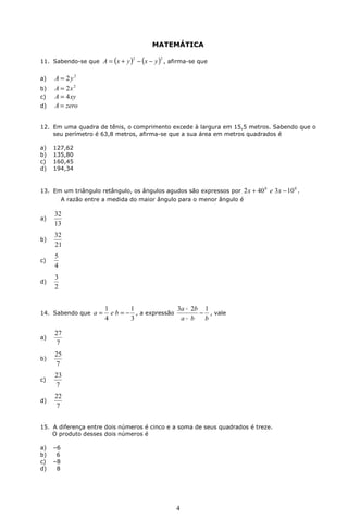 MATEMÁTICA 
11. Sabendo-se que ( )2 ( )2 A = x + y - x - y , afirma-se que 
+ 
3a 2b 1 - 
- 
4 
a) A = 2y2 
b) A = 2x2 
c) A = 4xy 
d) A = zero 
12. Em uma quadra de tênis, o comprimento excede à largura em 15,5 metros. Sabendo que o 
seu perímetro é 63,8 metros, afirma-se que a sua área em metros quadrados é 
a) 127,62 
b) 135,80 
c) 160,45 
d) 194,34 
13. Em um triângulo retângulo, os ângulos agudos são expressos por 2x + 400 e 3x -100 . 
A razão entre a medida do maior ângulo para o menor ângulo é 
a) 
32 
13 
b) 
32 
21 
c) 
5 
4 
d) 
3 
2 
14. Sabendo que 
= 1 a e b = - 1 
, a expressão 
3 
4 
a b b 
, vale 
a) 
27 
7 
b) 
25 
7 
c) 
23 
7 
d) 
22 
7 
15. A diferença entre dois números é cinco e a soma de seus quadrados é treze. 
O produto desses dois números é 
a) –6 
b) 6 
c) –8 
d) 8 
 