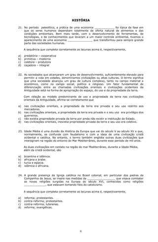 HISTÓRIA 
21. No período paleolítico, a prática de uma economia ____________ foi típica da fase em 
que os seres humanos dependiam totalmente da oferta natural de alimentos e das 
condições ambientais. Bem mais tarde, com o desenvolvimento de ferramentas, de 
tecnologias, e de conhecimentos que levaram a um maior controle ambiental, tivemos o 
aparecimento de uma economia _______________ que transformou para sempre grande 
parte das sociedades humanas. 
A sequência que completa corretamente as lacunas acima é, respectivamente, 
6 
a) predatória – cooperativa 
b) primitiva – moderna 
c) coletora – produtora 
d) caçadora – integral 
22. As sociedades que alcançaram um grau de desenvolvimento, suficientemente elevado para 
permitir a vida em cidades, denominamos civilizações ou altas culturas. O termo significa 
que uma sociedade alcançou um grau de cultura complexo, tanto no campo material e 
econômico, como no campo social, político e religioso. Um fator fundamental de 
diferenciação entre as chamadas civilizações orientais e civilizações ocidentais da 
Antiguidade está na forma de apropriação do espaço, do uso e da propriedade da terra. 
Com relação ao modelo predominante de uso e propriedade da terra nas civilizações 
orientais da Antiguidade, afirma-se corretamente que 
a) nas civilizações orientais, a propriedade da terra era privada e seu uso restrito aos 
mercadores. 
b) nas civilizações orientais, a propriedade da terra era privada e o seu uso era privilégio dos 
guerreiros. 
c) não existia propriedade privada da terra por ainda não existir a instituição do Estado. 
d) nas civilizações orientais, inexistia propriedade privada da terra e seu uso era coletivo. 
23. Idade Média é uma divisão da História da Europa que vai do século V ao século XV e que, 
normalmente, se confunde com feudalismo e com a ideia de uma civilização cristã 
ocidental e católica. No entanto, o termo também engloba outras duas civilizações que 
interagiram na região do entorno do Mar Mediterrâneo, durante esse período de mil anos. 
As duas civilizações em contato na região do mar Mediterrâneo, durante a Idade Média, 
além da cristã ocidental, são 
a) bizantina e islâmica. 
b) africana e árabe. 
c) turca e egípcia. 
d) islâmica e africana. 
24. A grande presença da Igreja católica no Brasil colonial, em particular dos padres da 
Companhia de Jesus, se insere nas medidas da _________________ que visava combater 
as novas religiões surgidas na Europa do século XVI, conhecidas como religiões 
_____________, que estavam tomando fiéis do catolicismo. 
A sequência que completa corretamente as lacunas acima é, respectivamente, 
a) reforma; protestantes. 
b) contra-reforma; protestantes. 
c) contra-reforma; luteranas. 
d) reforma; evangélicas. 
 