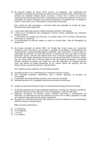 25. Na segunda metade do século XVIII, ocorreu, na Inglaterra, uma modificação tão 
importante na maneira de produção que alterou de forma dramática toda a forma de viver, 
primeiro da sociedade inglesa, depois de todo o mundo. Era o começo do processo 
conhecido como Revolução Industrial. A modificação na maneira de produzir ocorreu com a 
introdução da energia mecânica nos processos produtivos, inicialmente com a energia do 
vapor e, mais tarde, com a eletricidade e os derivados do petróleo. 
Sob o ponto de vista tecnológico, a principal razão para utilização da energia do vapor, 
pioneiramente, pelos ingleses foi 
a) o forte apoio dado pelo governo inglês à pesquisa científica e tecnológica. 
b) o fato de as manufaturas não conseguirem produzir muitos excedentes por utilizarem 
7 
energia humana. 
c) o cercamento dos campos que provocou um grande êxodo rural e forneceu mão-de-obra 
barata para as indústrias. 
d) a transformação da marinha inglesa na maior do mundo pelos Atos de Navegação do 
século XVII. 
26. Na Europa ocidental do século XVIII, em função das crises, surgiu um movimento 
conhecido como Iluminismo, que criticava a situação de privilégios e desigualdades que 
caracterizavam o chamado Antigo Regime, utilizando, como argumento, o uso da razão e a 
valorização da natureza. Os iluministas diziam “a natureza fez com que todos os homens 
nascessem iguais”, portanto não deveria haver leis e tribunais especiais para os nobres. 
Por outro lado, alguns pensadores aplicaram os princípios iluministas à economia. Diziam 
que, do mesmo jeito que a natureza segue as leis da mecânica de Newton, a economia 
também funciona de acordo com certas leis, que não dependem da vontade humana. 
Logo, não caberia ao Estado absolutista, ao rei, colocar regras nos negócios, pois ele 
deveria deixar a economia funcionar “naturalmente”. 
Com relação aos seus objetivos, os iluministas buscavam 
a) igualdade perante a lei e liberdade para o individuo acumular riqueza. 
b) uma sociedade igualitária socialmente, com o Estado regulando os excessos de 
acumulação. 
c) a superação das desigualdades jurídicas e uma economia socialista. 
d) liberdade perante a lei e igualdade econômica para todos os indivíduos. 
27. Analise as seguintes afirmativas sobre os antecedentes da Segunda Guerra Mundial: 
I. As grandes potências do mundo capitalista disputavam mercados de influência econômica, 
quando já não havia áreas coloniais a serem conquistadas, a não ser pela força. 
II. Potências vencedoras da Primeira Guerra Mundial permitiram o rearmamento da 
Alemanha, na esperança de que ela entrasse em guerra com a URSS, liquidando a nação 
que inspirava lutas operárias nas nações capitalistas. 
III. Os países do continente americano não sofreram nenhuma influência dos acontecimentos 
políticos europeus, naquela época. 
Estão corretas as afirmativas 
a) I e III apenas. 
b) II e III apenas. 
c) I, II e III. 
d) I e II apenas. 
 