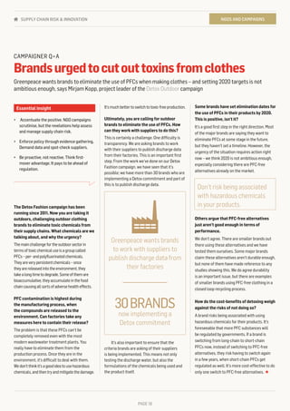PAGE 18
It’smuchbettertoswitchtotoxic-freeproduction.
Ultimately, you are calling for outdoor
brands to eliminate the use of PFCs. How
can they work with suppliers to do this?
This is certainly a challenge. One difficulty is
transparency. We are asking brands to work
with their suppliers to publish discharge data
from their factories. This is an important first
step. From the work we’ve done on our Detox
Fashion campaign, we have seen that it’s
possible; we have more than 30 brands who are
implementing a Detox commitment and part of
this is to publish discharge data.
It’s also important to ensure that the
criteria brands are asking of their suppliers
is being implemented. This means not only
testing the discharge water, but also the
formulations of the chemicals being used and
the product itself.
The Detox Fashion campaign has been
running since 2011. Now you are taking it
outdoors, challenging outdoor clothing
brands to eliminate toxic chemicals from
their supply chains. What chemicals are we
talking about, and why the urgency?
Themainchallengefortheoutdoorsectorin
termsoftoxicchemicaluseisagroupcalled
PFCs–per-andpolyfluorinatedchemicals.
Theyareverypersistentchemicals–once
theyarereleasedintotheenvironment,they
takealongtimetodegrade.Someofthemare
bioaccumulative,theyaccumulateinthefood
chaincausingallsortsofadversehealtheffects.
PFC contamination is highest during
the manufacturing process, when
the compounds are released to the
environment. Can factories take any
measures here to contain their release?
The problem is that these PFCs can’t be
completely removed even with the most
modern wastewater treatment plants. You
really have to eliminate them from the
production process. Once they are in the
environment, it’s difficult to deal with them.
Wedon’tthinkit’sagoodideatousehazardous
chemicals,andthentryandmitigatethedamage.
Some brands have set elimination dates for
the use of PFCs in their products by 2020.
This is positive, isn’t it?
It’s a good first step in the right direction. Most
of the major brands are saying they want to
eliminate PFCs at some stage in the future,
but they haven’t set a timeline. However, the
urgency of the situation requires action right
now – we think 2020 is not ambitious enough,
especially considering there are PFC-free
alternatives already on the market.
Others argue that PFC-free alternatives
just aren’t good enough in terms of
performance.
We don’t agree. There are smaller brands out
there using these alternatives and we have
tested them ourselves. Some major brands
claim these alternatives aren’t durable enough,
but none of them have made reference to any
studies showing this. We do agree durability
is an important issue, but there are examples
of smaller brands using PFC-free clothing in a
closed loop recycling process.
How do the cost-benefits of detoxing weigh
against the risks of not doing so?
A brand risks being associated with using
hazardous chemicals for their products. It’s
foreseeable that more PFC substances will
be regulated by governments. If a brand is
switching from long-chain to short-chain
PFCs now, instead of switching to PFC-free
alternatives, they risk having to switch again
in a few years, when short-chain PFCs get
regulated as well. It’s more cost-effective to do
only one switch to PFC-free alternatives. ★
Essential insight
•	 Accentuate the positive. NGO campaigns
scrutinise, but the revelations help assess
and manage supply chain risk.
•	 Enforce policy through evidence gathering.
Demand data and spot-check suppliers.
•	 Be proactive, not reactive. Think first-
mover advantage. It pays to be ahead of
regulation.
CAMPAIGNER Q+A
Brandsurgedtocutouttoxinsfromclothes
Greenpeace wants brands to eliminate the use of PFCs when making clothes – and setting 2020 targets is not
ambitious enough, says Mirjam Kopp, project leader of the Detox Outdoor campaign
Don't risk being associated
with hazardous chemicals
in your products.
now implementing a
Detox commitment
30BRANDS
Greenpeace wants brands
to work with suppliers to
publish discharge data from
their factories
PAGE 18
NGOS AND CAMPAIGNSSUPPLY CHAIN RISK & INNOVATION
 