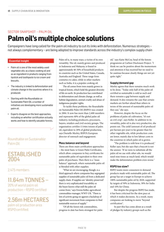 PAGE 19
oil," says Katie McCoy, head of the forests
programme at Carbon Disclosure Project. "I
think we can be positive about the momentum
and attention it has received but we need to
be cautious because clearly things are not yet
quite right."
Supply/demand gap
Morley agrees that there remains much work
to be done. "Today only half of the palm oil
certified as sustainable is sold as such and
there remains a gap between supply and
demand. It also remains the case that certain
markets are further ahead than others in
terms of the amount of sustainable palm oil
they use," she says.
However, despite the focus on the
problems of palm oil cultivation, "it’s not
an evil crop", says Keller. In addition to its
versatility, palm oil is also very productive, she
points out. The yield (amount of oil produced
per hectare per year) is far greater than for
other vegetable oils, while production costs
are lower, mainly due to low labour costs in
the countries in which palm oil is grown.
"The problem is with how it is produced,"
Keller says, but she says that a boycott is not
the answer. "If we were to substitute all the
palm oil we use with other oils, we would
need nine times as much land, which would
make the deforestation problem even worse."
RSPO too slow?
RSPO wants more consumers to demand
products made with sustainable palm oil. The
group has set a target in Europe to achieve
100% sustainable palm oil by 2020, supported
by targets of 50% in Indonesia, 30% for India
and 10% for China.
But despite the progress RSPO has made,
it has been criticised for the slow pace at
which it makes decisions. As a result, many
companies are looking to move "beyond
certification".
In part this has come about as a result
of pledges by industry groups such as the
Palm oil is, in many ways, a victim of its own
versatility. The oil, mainly grown and produced
in Indonesia and Malaysia, is found in
approximately 40-50% of household products
in countries such as the United States, Canada,
Australia and England. These range from
cosmetics to cakes, while in other markets
such as India, it is a popular cooking oil.
The oil comes from trees mainly grown in
tropical forests, which hold the greatest diversity
of life on earth. Its production has contributed
to deforestation and climate change, as well as
habitat degradation, animal cruelty and abuse of
indigenous peoples' rights.
To tackle these problems, the Roundtable
on Sustainable Palm Oil (RSPO) was created
in 2004. It now has more than 2,400 members
and represents 40% of the global palm oil
industry, including producers, processors,
buyers, retailers and civil society groups. The
organisation certifies 11.64m tonnes of palm
oil, equivalent to 20% of global production,
says Danielle Morley, RSPO’s European
director of outreach and engagement.
Mass balance and beyond
There are three main certification approaches
– the most basic is Green Palm Certificates,
which allow companies to buy certificates for
sustainable palm oil equivalent to their own
palm oil purchases. Then there is a "mass
balance" approach, where sustainable palm oil
is blended with other supplies.
"What we are encouraging, though, is a
third approach where companies buy segregated
supplies of sustainable palm oil from a dedicated
supply chain. If supplies are ‘identity-preserved’
there is very sophisticated traceability so
the buyer knows what mill the palm oil
comes from," says Emma Keller, agricultural
commodities manager, WWF-UK. "There is
lots of activity going on against a backdrop of
significant movement from companies to find
sustainable sources of supply."
"Of all the forest risk commodities,
progress to date has been strongest for palm
SECTOR SNAPSHOT – PALM OIL
Palmoil’smultiplechoicesolutions
Campaigners have long called for the palm oil industry to cut its links with deforestation. Numerous strategies –
not always complementary – are being adopted to improve standards across the industry’s complex supply chain
Essential insight
•	 Palm oil is one of the most widely-used
vegetable oils: as a basic cooking oil and
as an ingredient in products ranging from
lipstick and toothpaste to ice cream and
biscuits.
•	 The industry is linked to deforestation and
climate change in the countries where it is
produced.
•	 Starting with the Roundtable on
Sustainable Palm Oil, a number of
initiatives are developing more sustainable
palm oil.
•	 Experts disagree on the best approaches,
including on whether certification actually
works and how to identify valuable forests.
Roundtable on Sustainable
Palm Oil
ESTABLISHED
2004
2,475 members
11.64m TONNES –
20% of world palm oil
production – RSPO certified
2.56m HECTARES
palm oil production area
RSPO certified.
SUPPLY CHAINS IN FOCUSSUPPLY CHAIN RISK & INNOVATION
 