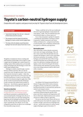 PAGE 9
INNOVATION OF THE MONTH
Toyota'scarbon-neutralhydrogensupply
Cooperation with suppliers and government are key for Toyota’s clean fuel cell development plans
Essential insight
•	 Toyota backs hydrogen fuel cell cars – a key part
of their future economic success.
•	 The company limits the impact of producing
hydrogen to create a carbon-neutral supply chain.
•	 This helps refine the debate around how/when
hydrogen fuel cells will replace fossil fuels in cars.
The global car manufacturer Toyota is working with
other businesses and the public sector in Japan to create
a supply chain for hydrogen that is carbon neutral. It is
trialling a system which combines the use of renewable
energy and hydrogen fuel cell technology to remove the
carbon impact along the chain.
Hydrogen is usually created through a reaction
between methane and steam. But it can also be
created from water through electrolysis. And it is this
that Toyota has been keen to explore – rather than
creating the required electricity in the usual way, with
fossil fuel-based power, it wants to use clean energy
to remove the emissions along the supply chain. After
all, the overall environmental benefit of hydrogen
is only as strong as the method used to produce it,
Toyota says – one of the key arguments against the
development and use of hydrogen-powered cars.
Smarter production
A recent study by the Swiss Federal Laboratories
for Materials Science and Technology (Empa)
used lifecycle assessment to understand the true
environmental benefits of hydrogen fuel cell cars. It
looked at fuel cells for cars and home heating units,
beginning with the hydrogen’s production, through
the life of the fuel cell and its eventual disposal. The
report concludes that "fuel cells for cars are only
ecologically sound if they are able to run on hydrogen
from renewable energy sources".
"Today, a small fuel-cell car that uses [traditional]
electricity to generate hydrogen would easily be the
worst option," it adds. "The car would have the same
environmental impact as a luxury sports car."
So, in a four-year project, a group of companies
– including the Toyota Motor Corporation, Iwatani
Corporation, Toshiba Corporation and Toyota
Turbine and Systems Inc – and government bodies
in and around the cities of Yokohama and Kawasaki
have agreed to collaborate and experiment.
Renewable power
They will develop a system whereby wind power
turns water into oxygen and hydrogen. They will
then create a system that will optimally store and
transport the hydrogen so that it can be used within
the business operations. For example, it will have
hydrogen-powered fork lift trucks within its huge
manufacturing plants and use hydrogen to power
many of its operations, including warehouses and
logistics centres. Power from the grid will only be
used for backup when absolutely necessary and any
excess clean energy produced could be sold to local
utility companies.
According to the Intergovernmental Panel on
Climate Change, almost half of carbon emissions
(25 gigatons of CO2
) is produced as a result of the
burning of fossil fuels to create electricity and heat for
industry and transport systems.
According to Toyota, the various project partners
involved are still discussing the specifics of the
project and which companies and organisations will
take on which roles. Implementation of new systems
and process is likely to begin in April 2016.
It is not yet clear how much Toyota will save as a
result of this project, but clearly the company is keen
to build a stronger case for the use of hydrogen fuel
cell cars – and sees the creation of a carbon-neutral
supply of hydrogen as part of the answer. ★
gigatons of CO2
is
produced
as a result of
the burning
of fossil fuels
A small fuel
cell car using
'TRADITIONAL'
HYDROGEN
ISTHEWORST
OPTION
TOYOTA WILL USE WIND POWER
TO GENERATE HYDROGEN FROM
WATER
25
CORPORATE INSIGHTSUPPLY CHAIN RISK & INNOVATION
 