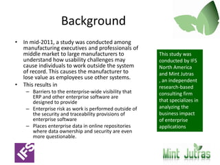 BackgroundIn mid-2011, a study was conducted among manufacturing executives and professionalsof middle market to large manufacturers to understand how usability challenges may cause individuals to work outside the system of record. This causes the manufacturer to lose value as employees use other systems. This results inBarriers to the enterprise-wide visibility that ERP and other enterprise software are designed to provideEnterprise risk as work is performed outside of the security and traceability provisions of enterprise software Places enterprise data in online repositories where data ownership and security are even more questionable. This study was conducted by IFS North America and Mint Jutras , an independent research-based consulting firm that specializes in analyzing the business impact of enterprise applications
