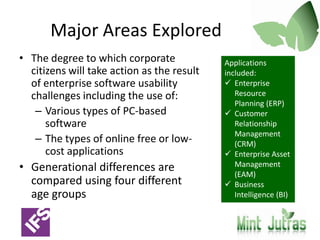 Major Areas ExploredThe degree to which corporate citizens will take action as the result of enterprise software usability challenges including the use of:Various types of PC-based softwareThe types of online free or low-cost applicationsGenerational differences are compared using four different age groupsApplications included:Enterprise Resource Planning (ERP)