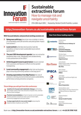 Book now at http://innovation-forum.co.uk/sustainable-extractives-forum or call +44 (0) 20 3780 7432
http://innovation-forum.co.uk/sustainable-extractives-forum
Hearfromthese leadingexperts:
Sustainable
extractivesforum
Howtomanageriskand
navigateuncertainty
27th-28thApril2016 | Hostedby:HerbertSmithFreehills,London
Withfocuseddebatesandpracticalworkingsessionson:
	 Doingmorewithless:how to be more strategic in terms
of sustainability and CSR activities and yield greater impact
from actions?
	 Localcontent:what does best practice look like
and advice on how to reach sustainable local content
agreements?
	 Thepost-2015developmentagenda:how can extractive
companies play a role, individually and collaboratively,
in the achievement of the SDGs?
	 Achievinggoodresourcegovernance:lessons learned
from successes and failures in efforts to drive greater
transparency
	 Localcommunityengagement:what role can business
play in ensuring community welfare in the long-term?
	 GrowingexpectationsfromBigFinance:the role of
investors in driving environmental and social sustainability
performance among extractive companies
Cynthia Carrol
Chairman
VedantaResourcesHoldingsLtd
Eddie Rich
Deputy Head
ExtractiveIndustries
TransparencyInitiative
Christian Spano
Global Lead for Socio-Economic
Development
AngloAmerican
Janina Gawler
Global Practice Leader, Communities
and Social Performance
RioTinto
Brian Sullivan
Executive Director
IPIECA
Julie Vallat
Head of Ethics and Human Rights Unit
TotalS.A.
John Clarke
CEO
BanroCorporation
Veronica Nyhan Jones
Head of Advisory Services, Infrastructure
and Natural Resources Department
IFC
Stephane Brabant
Partner
HerbertSmithFreehills
Nicky Black
Head of Social Performance
DeBeers
Three things you will get from this conference
	 Aplatformforfocusedmulti-stakeholderdialogue confronting
the complex reality of the risks extractive companies face, and how
these are best managed
	 Practicalrecommendationson how to improve current sustainable
business practices around core areas such as human rights,
community engagement and local content
	 Auniqueopportunityforcrosssectorinsightconcerning the
implementation of policies such as FPIC
1
2
3
 