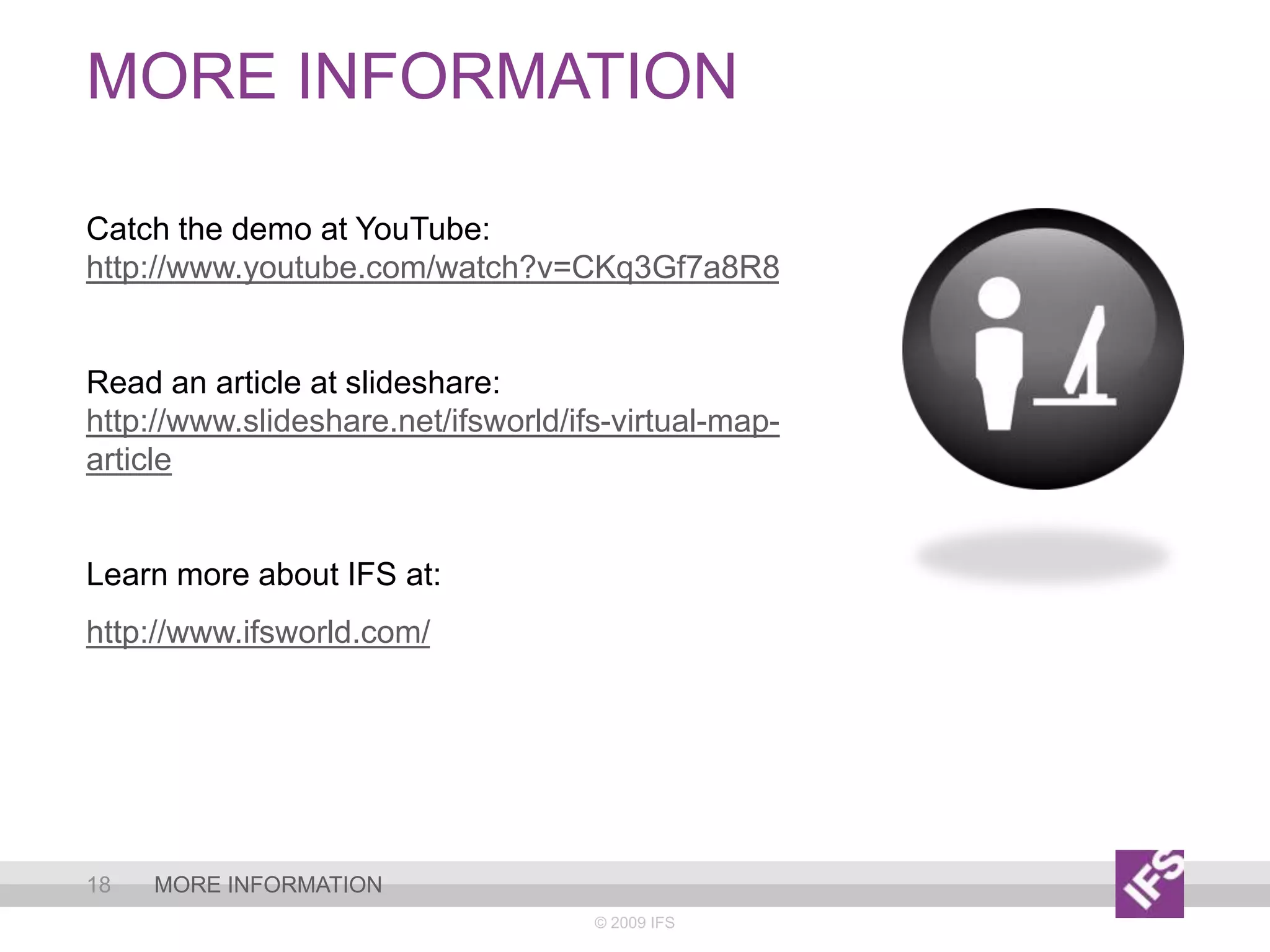 More information© 2009 IFS18More informationCatch the demo at YouTube: http://www.youtube.com/watch?v=CKq3Gf7a8R8Read an article at slideshare: http://www.slideshare.net/ifsworld/ifs-virtual-map-articleLearn more about IFS at: http://www.ifsworld.com/