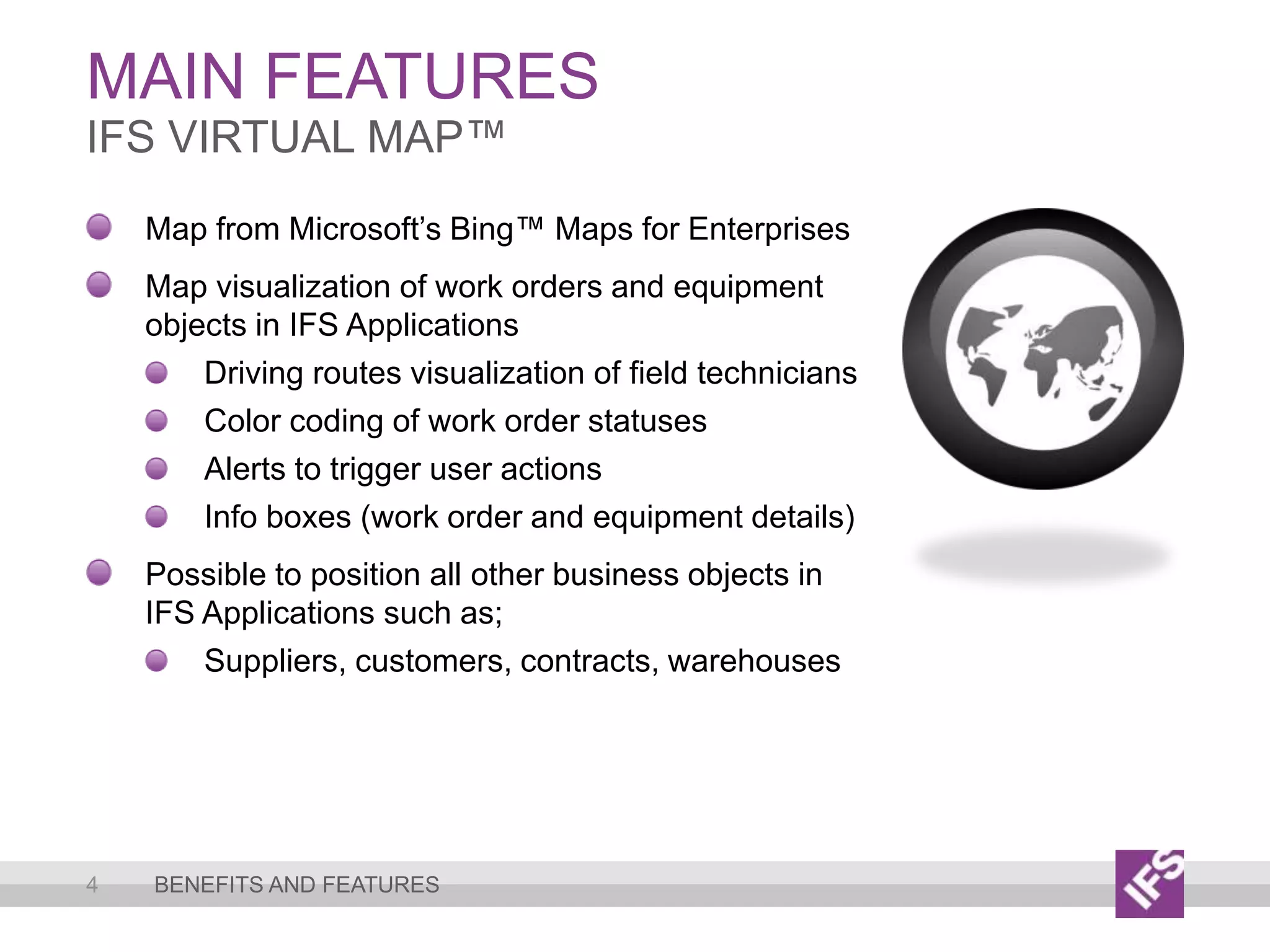 Main Features4IFS VirtualMap™Benefits and featuresMap from Microsoft’s Bing™ Maps for EnterprisesMap visualization of work orders and equipment objects in IFS ApplicationsDriving routes visualization of field techniciansColor coding of work order statusesAlerts to trigger user actionsInfo boxes (work order and equipment details)Possible to position all other business objects in IFS Applications such as;Suppliers, customers, contracts, warehouses