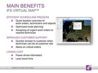 Main Benefits2IFS VirtualMap™Benefits and featuresEfficient Scheduling ProcessQuick location overview ofwork orders, technicians and objectsOptimized route planningAssigning of urgent work orders to nearest technicianImproved Customer SupportQuicker answer to customer when technician can be at customer siteAlerts on critical ordersLower CostFewer driven kilometersLess travel time