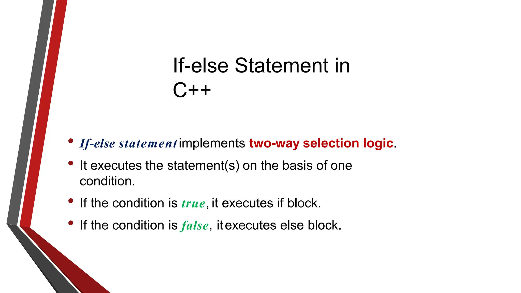 If-else Statement in
C++
• If-else statementimplements two-way selection logic.
• It executes the statement(s) on the basis of one
condition.
• If the condition is true, it executes if block.
• If the condition is false, itexecutes else block.
 