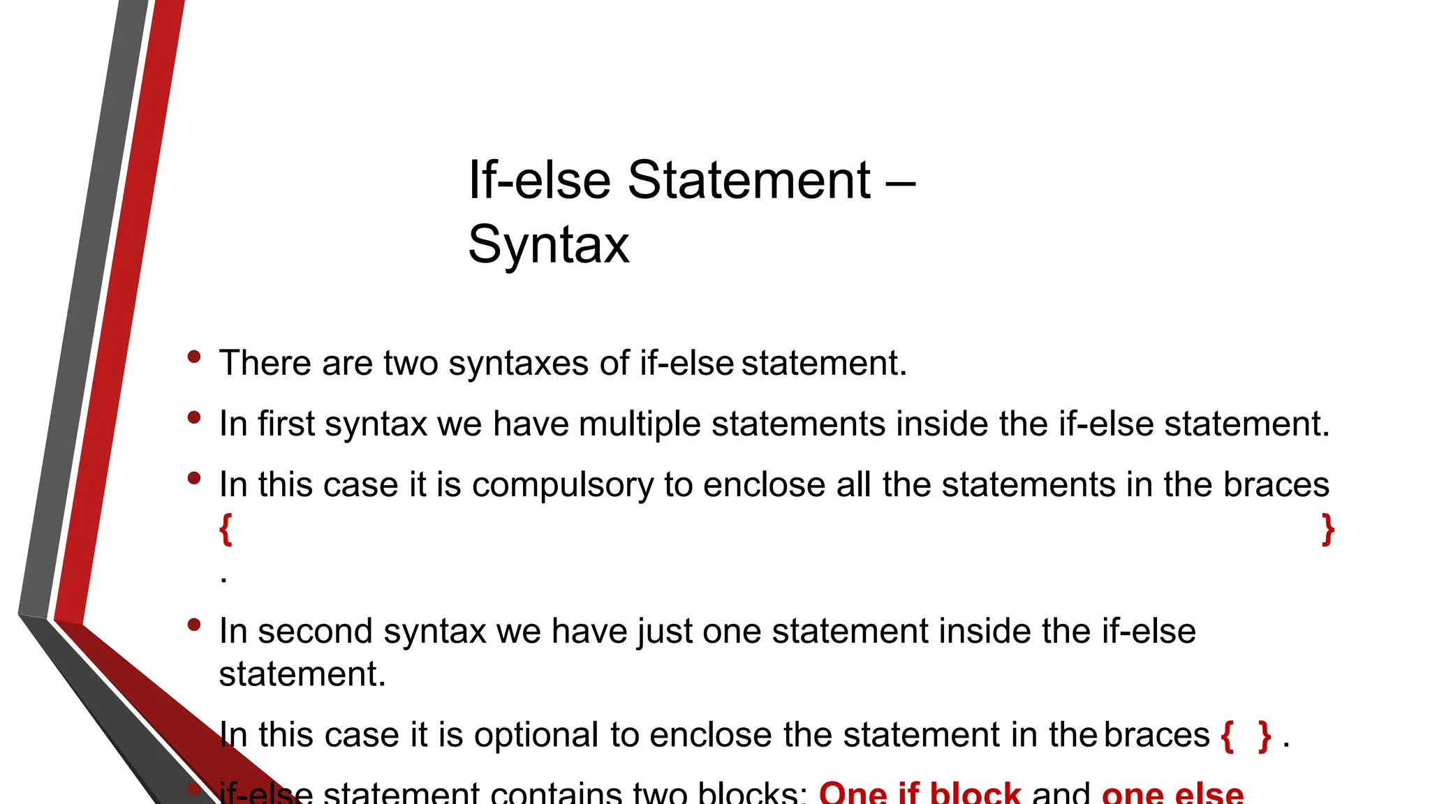 If-else Statement –
Syntax
• There are two syntaxes of if-else statement.
• In first syntax we have multiple statements inside the if-else statement.
• In this case it is compulsory to enclose all the statements in the braces
{ }
.
• In second syntax we have just one statement inside the if-else
statement.
• In this case it is optional to enclose the statement in thebraces { } .
 