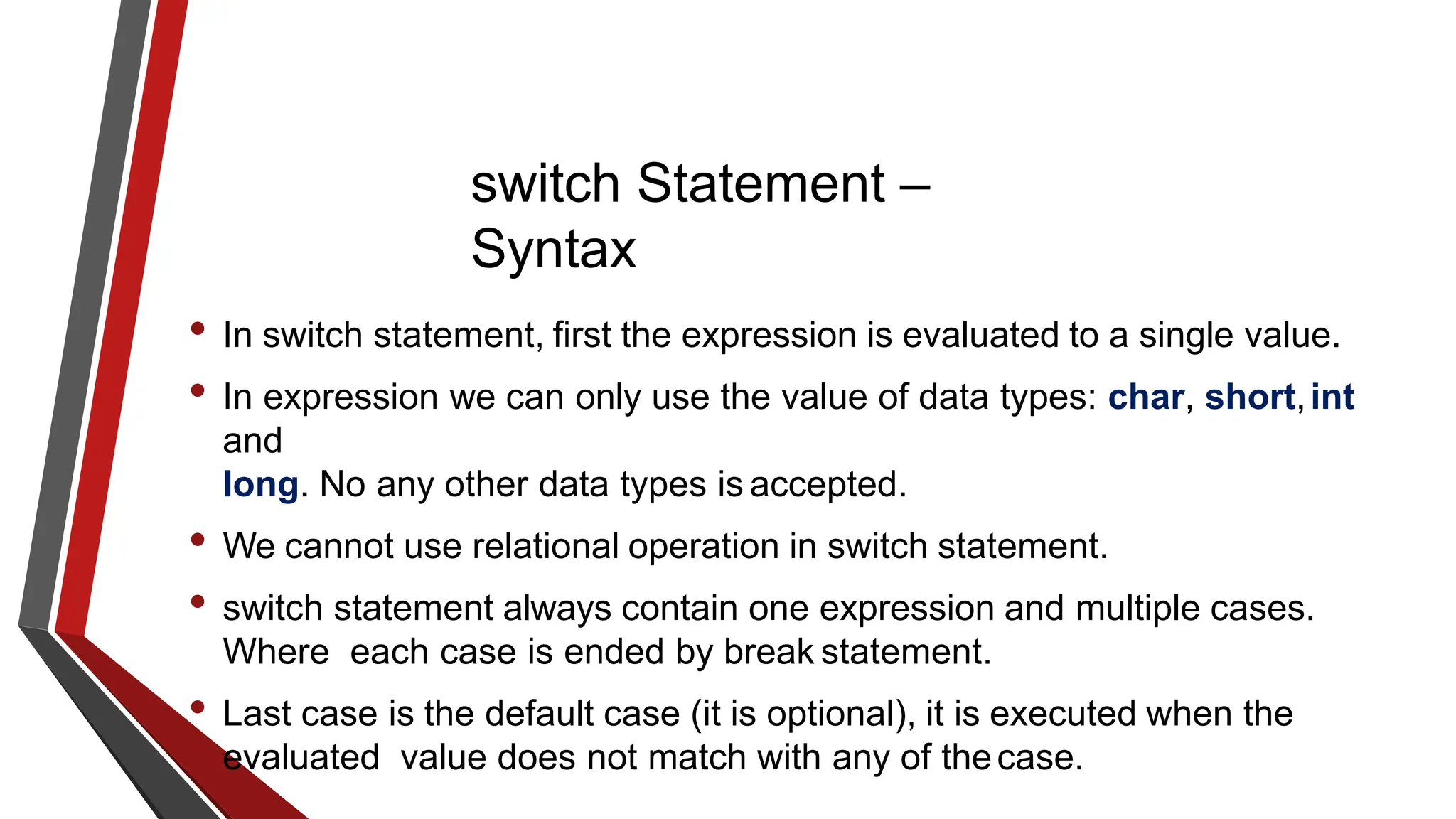 switch Statement –
Syntax
• In switch statement, first the expression is evaluated to a single value.
• In expression we can only use the value of data types: char, short,int
and
long. No any other data types is accepted.
• We cannot use relational operation in switch statement.
• switch statement always contain one expression and multiple cases.
Where each case is ended by break statement.
• Last case is the default case (it is optional), it is executed when the
evaluated value does not match with any of thecase.
 