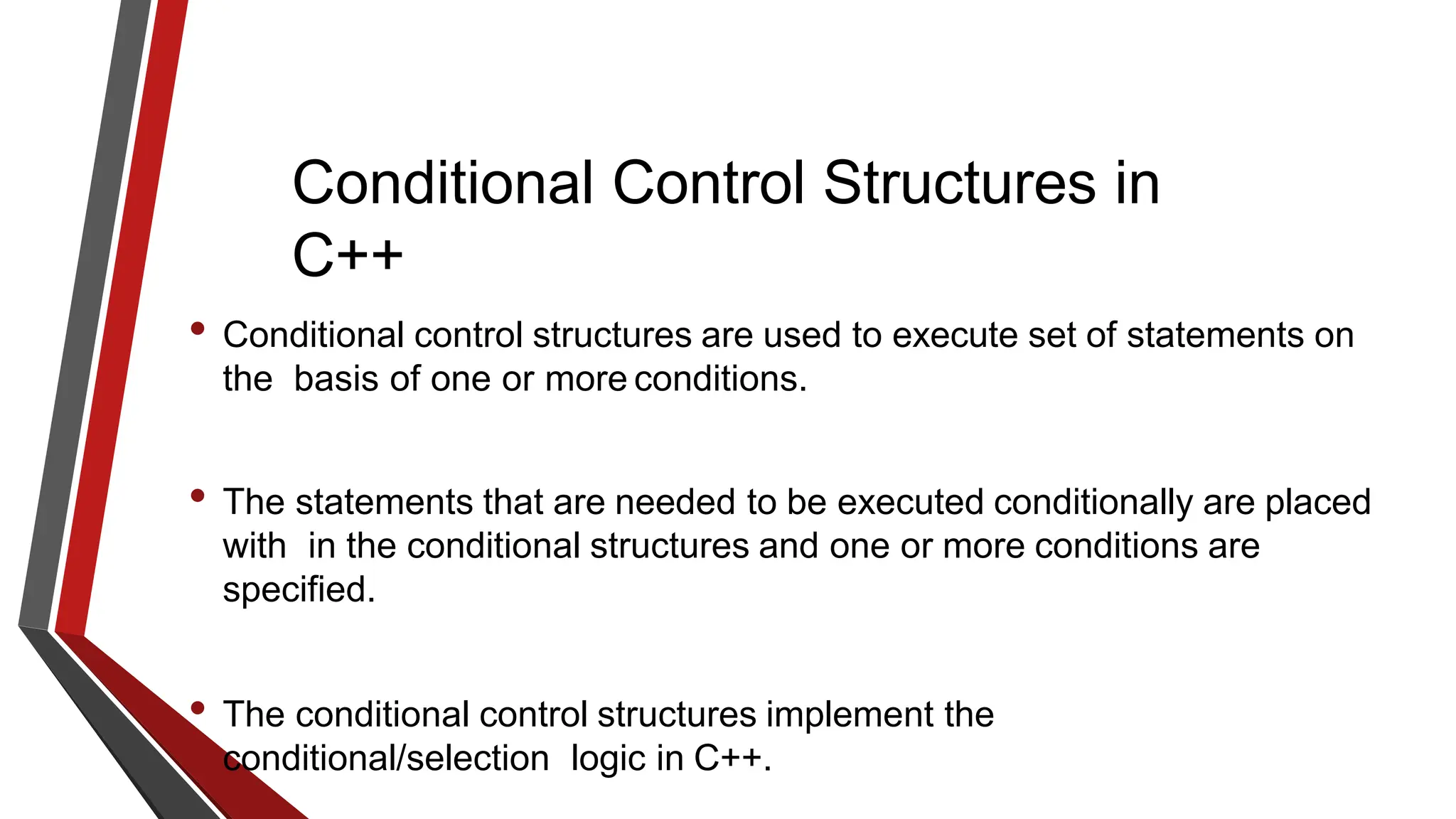 Conditional Control Structures in
C++
• Conditional control structures are used to execute set of statements on
the basis of one or more conditions.
• The statements that are needed to be executed conditionally are placed
with in the conditional structures and one or more conditions are
specified.
• The conditional control structures implement the
conditional/selection logic in C++.
 