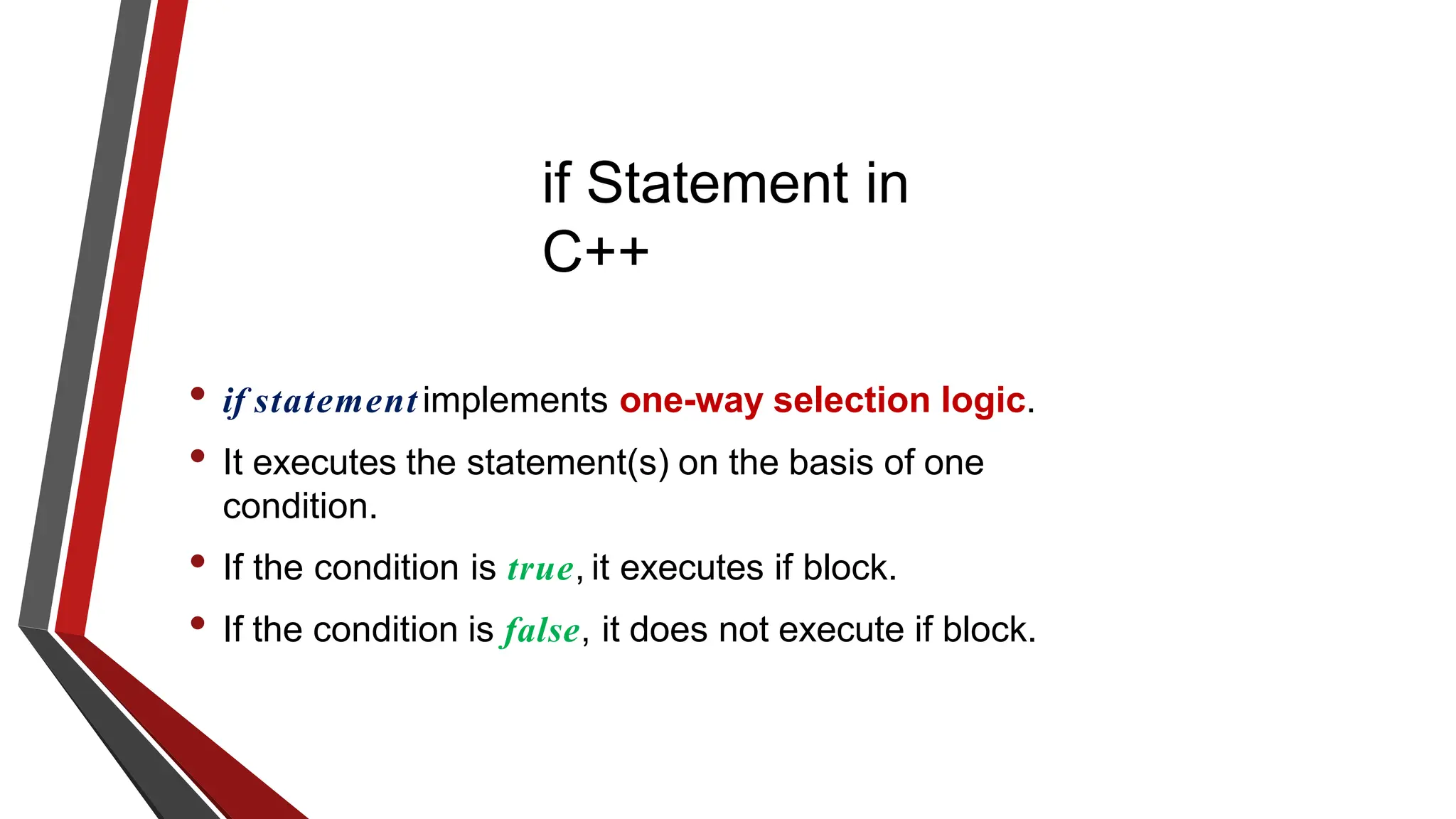 if Statement in
C++
• if statement implements one-way selection logic.
• It executes the statement(s) on the basis of one
condition.
• If the condition is true, it executes if block.
• If the condition is false, it does not execute if block.
 