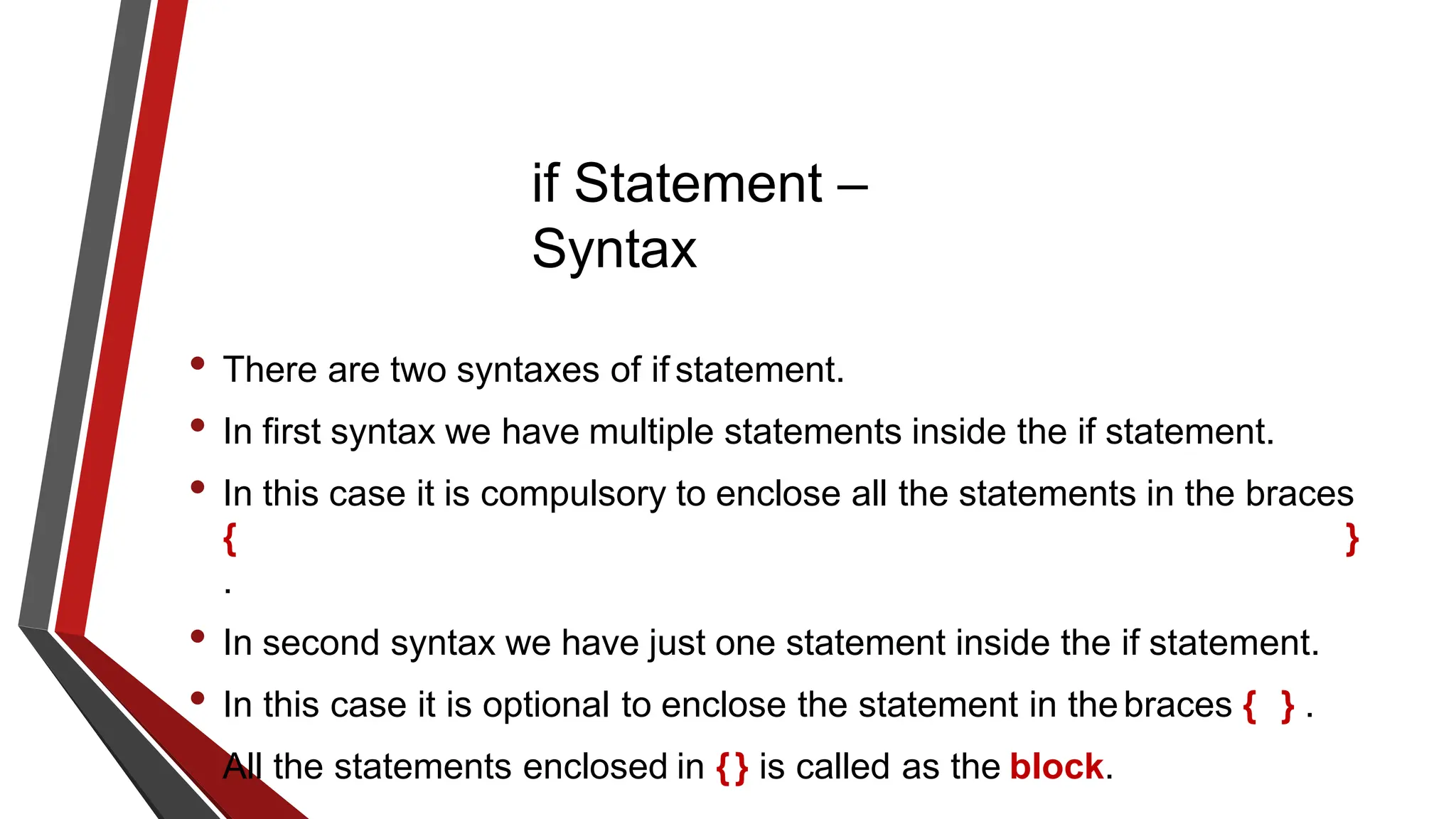 if Statement –
Syntax
• There are two syntaxes of if statement.
• In first syntax we have multiple statements inside the if statement.
• In this case it is compulsory to enclose all the statements in the braces
{ }
.
• In second syntax we have just one statement inside the if statement.
• In this case it is optional to enclose the statement in thebraces { } .
• All the statements enclosed in {} is called as the block.
 
