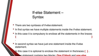 If-else Statement –
Syntax
• There are two syntaxes of if-else statement.
• In first syntax we have multiple statements inside the if-else statement.
• In this case it is compulsory to enclose all the statements in the braces
{ }
.
• In second syntax we have just one statement inside the if-else
statement.
• In this case it is optional to enclose the statement in thebraces { } .
 