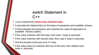 switch Statement in
C++
• switch implements choice-way selection logic.
• It executes the statement(s) on the basis of expression and available choices.
• It first evaluates the expression and matches the value of expression to
available choices (cases).
• If the value matches with first case, then case 1 body is executed.
• If the value matches with second case, then case 2 body is executed.
• And the process continues up to nth case.
• If the value does not matches with any of the case, then default case
body is executed.
 