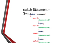 switch Statement –
Syntax
switch ( expression )
{
case 1 :
statement set 1
;
break ;
case 2 :
statement set 2
;
break ;
case 3 :
statement set 3
;
break ;
default :
 