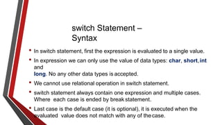 switch Statement –
Syntax
• In switch statement, first the expression is evaluated to a single value.
• In expression we can only use the value of data types: char, short,int
and
long. No any other data types is accepted.
• We cannot use relational operation in switch statement.
• switch statement always contain one expression and multiple cases.
Where each case is ended by break statement.
• Last case is the default case (it is optional), it is executed when the
evaluated value does not match with any of thecase.
 