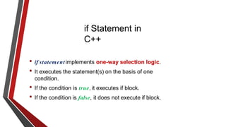 if Statement in
C++
• if statement implements one-way selection logic.
• It executes the statement(s) on the basis of one
condition.
• If the condition is true, it executes if block.
• If the condition is false, it does not execute if block.
 