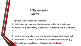 if Statement –
Syntax
• There are two syntaxes of if statement.
• In first syntax we have multiple statements inside the if statement.
• In this case it is compulsory to enclose all the statements in the braces
{ }
.
• In second syntax we have just one statement inside the if statement.
• In this case it is optional to enclose the statement in thebraces { } .
• All the statements enclosed in {} is called as the block.
 