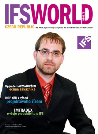 2/2010
CZECH REPUBLIC IFS WORLD je odborný časopis od IFS. Navštivte www.IFSWORLD.com




Upgrade v ARMATURÁCH
      očima zákazníka

HBP těží z výhod
 projektového řízení
             IMTRADEX
  zvyšuje produktivitu s IFS

Foto: Ing. Ondřej Benda, MBA
Finanční ředitel ARMATURY Group
 