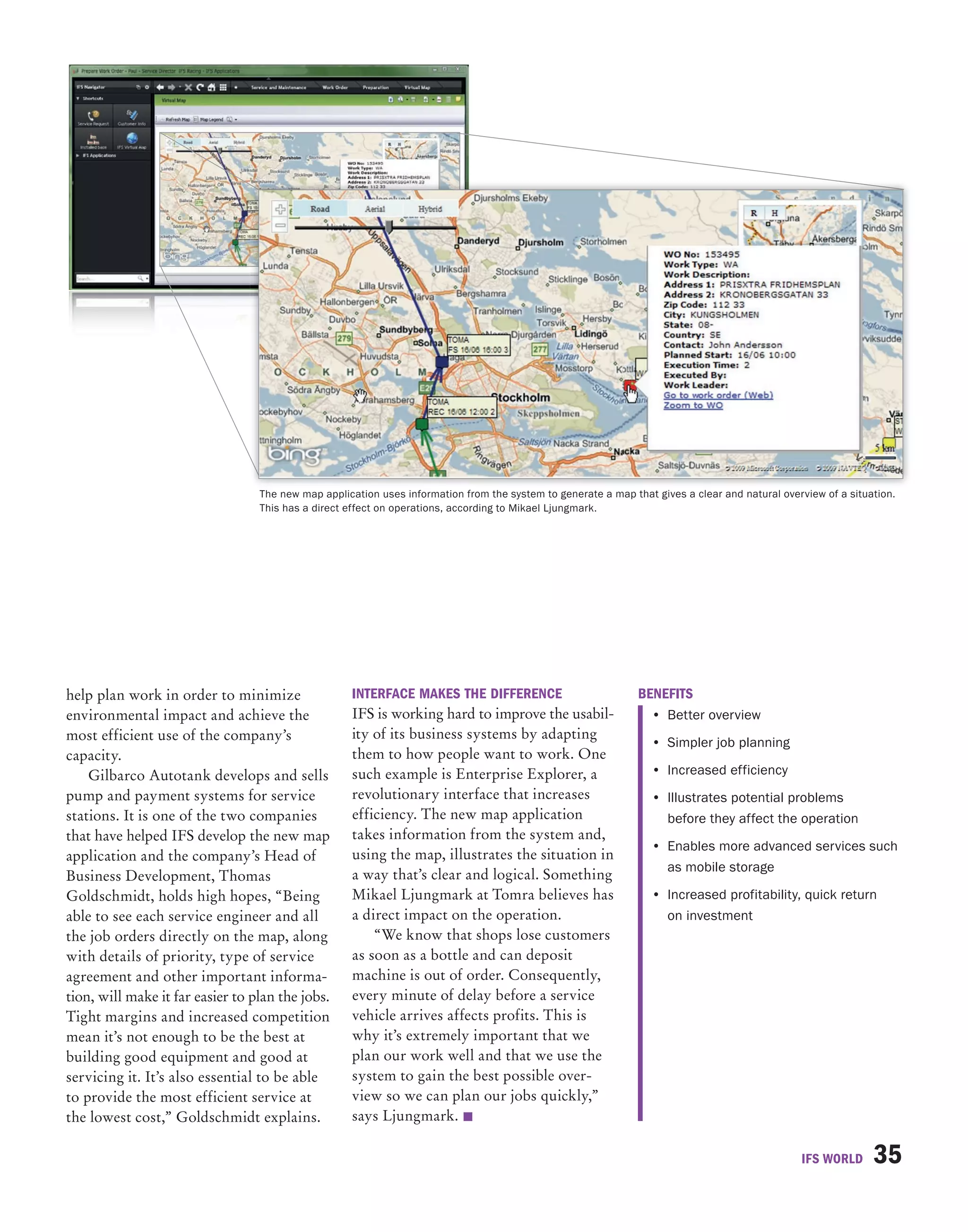 The new map application uses information from the system to generate a map that gives a clear and natural overview of a situation.
                                  This has a direct effect on operations, according to Mikael Ljungmark.




help plan work in order to minimize                 InTeRFACe MAkeS The DIFFeRenCe                             beneFITS
environmental impact and achieve the                IFS is working hard to improve the usabil-                    • Better overview
most efficient use of the company’s                 ity of its business systems by adapting
                                                                                                                  • Simpler job planning
capacity.                                           them to how people want to work. One
    Gilbarco Autotank develops and sells            such example is Enterprise Explorer, a                        • Increased efficiency
pump and payment systems for service                revolutionary interface that increases                        • Illustrates potential problems
stations. It is one of the two companies            efficiency. The new map application                             before they affect the operation
that have helped IFS develop the new map            takes information from the system and,
                                                                                                                  • Enables more advanced services such
application and the company’s Head of               using the map, illustrates the situation in
                                                                                                                    as mobile storage
Business Development, Thomas                        a way that’s clear and logical. Something
Goldschmidt, holds high hopes, “Being               Mikael Ljungmark at Tomra believes has                        • Increased profitability, quick return
able to see each service engineer and all           a direct impact on the operation.                               on investment
the job orders directly on the map, along               “We know that shops lose customers
with details of priority, type of service           as soon as a bottle and can deposit
agreement and other important informa-              machine is out of order. Consequently,
tion, will make it far easier to plan the jobs.     every minute of delay before a service
Tight margins and increased competition             vehicle arrives affects profits. This is
mean it’s not enough to be the best at              why it’s extremely important that we
building good equipment and good at                 plan our work well and that we use the
servicing it. It’s also essential to be able        system to gain the best possible over-
to provide the most efficient service at            view so we can plan our jobs quickly,”
the lowest cost,” Goldschmidt explains.             says Ljungmark. 

                                                                                                                                                IFS WORLD      35
 