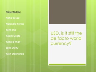 USD, is it still the 
de facto world 
currency? 
Presented By: 
Neha Dusad 
Narendra Kumar 
Rohit Jha 
Akash Gupta 
Arshiya Khan 
Sahil Shetty 
Aroh Shrikhande 
 