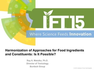 Ray A. Matulka, Ph.D.
Director of Toxicology
Burdock Group
© 2015 Institute of Food Technologists
Harmonization of Approaches for Food Ingredients
and Constituents: Is It Possible?
 