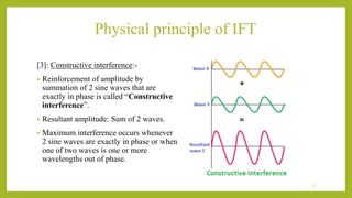 Physical principle of IFT
[3]: Constructive interference:-
• Reinforcement of amplitude by
summation of 2 sine waves that are
exactly in phase is called “Constructive
interference”.
• Resultant amplitude: Sum of 2 waves.
• Maximum interference occurs whenever
2 sine waves are exactly in phase or when
one of two waves is one or more
wavelengths out of phase.
11
 