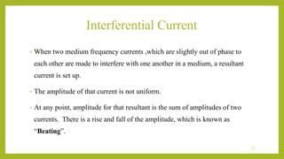 Interferential Current
• When two medium frequency currents ,which are slightly out of phase to
each other are made to interfere with one another in a medium, a resultant
current is set up.
• The amplitude of that current is not uniform.
• At any point, amplitude for that resultant is the sum of amplitudes of two
currents. There is a rise and fall of the amplitude, which is known as
“Beating”.
13
 