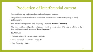 Production of Interferential current
• Two oscillators are used to produce medium frequency currents.
• They are made to interfere within tissues and resultant wave with beat frequency is set up
endogenously.
• One oscillator will produce static frequency known as “Carrier Frequency”.
• The other oscillator will produce a frequency which have a constant difference in relation to the
first oscillator which is known as “Base Frequency”.
• EXAMPLE :
 Carrier frequency in one oscillator :- 4000 Hz
 Frequency in other oscillator :- 4100 Hz
 Beat frequency:- 100 Hz
14
 