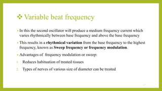 Variable beat frequency
• In this the second oscillator will produce a medium frequency current which
varies rhythmically between base frequency and above the base frequency
• This results in a rhythmical variation from the base frequency to the highest
frequency, known as Sweep frequency or frequency modulation.
• Advantages of frequency modulation or sweep:
1. Reduces habituation of treated tissues
2. Types of nerves of various size of diameter can be treated
17
 