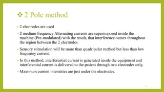 2 Pole method
• 2 electrodes are used
• 2 medium frequency Alternating currents are superimposed inside the
machine (Pre-modulated) with the result, that interference occurs throughout
the region between the 2 electrodes.
• Sensory stimulation will be more than quadripolar method but less than low
frequency current.
• In this method, interferential current is generated inside the equipment and
interferential current is delivered to the patient through two electrodes only.
• Maximum current intensities are just under the electrodes.
22
 