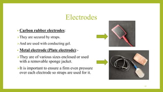 Electrodes
• Carbon rubber electrodes:
They are secured by straps.
And are used with conducting gel.
• Metal electrode (Plate electrode):-
They are of various sizes enclosed or used
with a removable sponge jacket.
It is important to ensure a firm even pressure
over each electrode so straps are used for it.
27
 