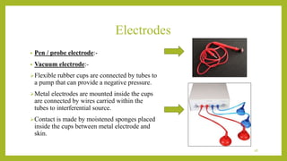 Electrodes
• Pen / probe electrode:-
• Vacuum electrode:-
Flexible rubber cups are connected by tubes to
a pump that can provide a negative pressure.
Metal electrodes are mounted inside the cups
are connected by wires carried within the
tubes to interferential source.
Contact is made by moistened sponges placed
inside the cups between metal electrode and
skin.
28
 