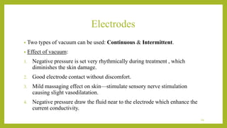 Electrodes
• Two types of vacuum can be used: Continuous & Intermittent.
• Effect of vacuum:
1. Negative pressure is set very rhythmically during treatment , which
diminishes the skin damage.
2. Good electrode contact without discomfort.
3. Mild massaging effect on skin—stimulate sensory nerve stimulation
causing slight vasodilatation.
4. Negative pressure draw the fluid near to the electrode which enhance the
current conductivity.
29
 