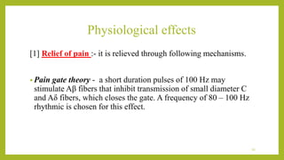 Physiological effects
[1] Relief of pain :- it is relieved through following mechanisms.
• Pain gate theory - a short duration pulses of 100 Hz may
stimulate Aβ fibers that inhibit transmission of small diameter C
and Aδ fibers, which closes the gate. A frequency of 80 – 100 Hz
rhythmic is chosen for this effect.
34
 