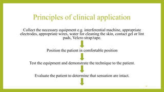 Principles of clinical application
Collect the necessary equipment e.g. interferential machine, appropriate
electrodes, appropriate wires, water for cleaning the skin, contact gel or lint
pads, Velcro strap/tape.
Position the patient in comfortable position
Test the equipment and demonstrate the technique to the patient.
Evaluate the patient to determine that sensation are intact.
37
 