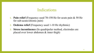 Indications
1. Pain relief (Frequency used 70-150 Hz for acute pain & 50 Hz
for sub-acute/chronic pain)
2. Oedema relief (Frequency used 1-10 Hz rhythmic)
3. Stress incontinence (In quadripolar method, electrodes are
placed over lower abdomen & inner thigh)
40
 