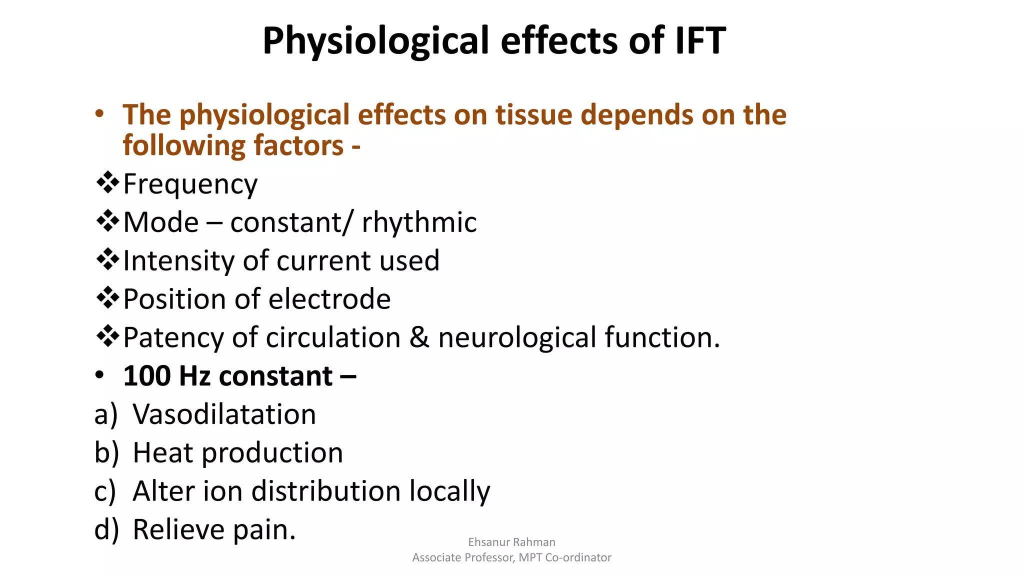 Physiological effects of IFT
• The physiological effects on tissue depends on the
following factors -
Frequency
Mode – constant/ rhythmic
Intensity of current used
Position of electrode
Patency of circulation & neurological function.
• 100 Hz constant –
a) Vasodilatation
b) Heat production
c) Alter ion distribution locally
d) Relieve pain. Ehsanur Rahman
Associate Professor, MPT Co-ordinator
 