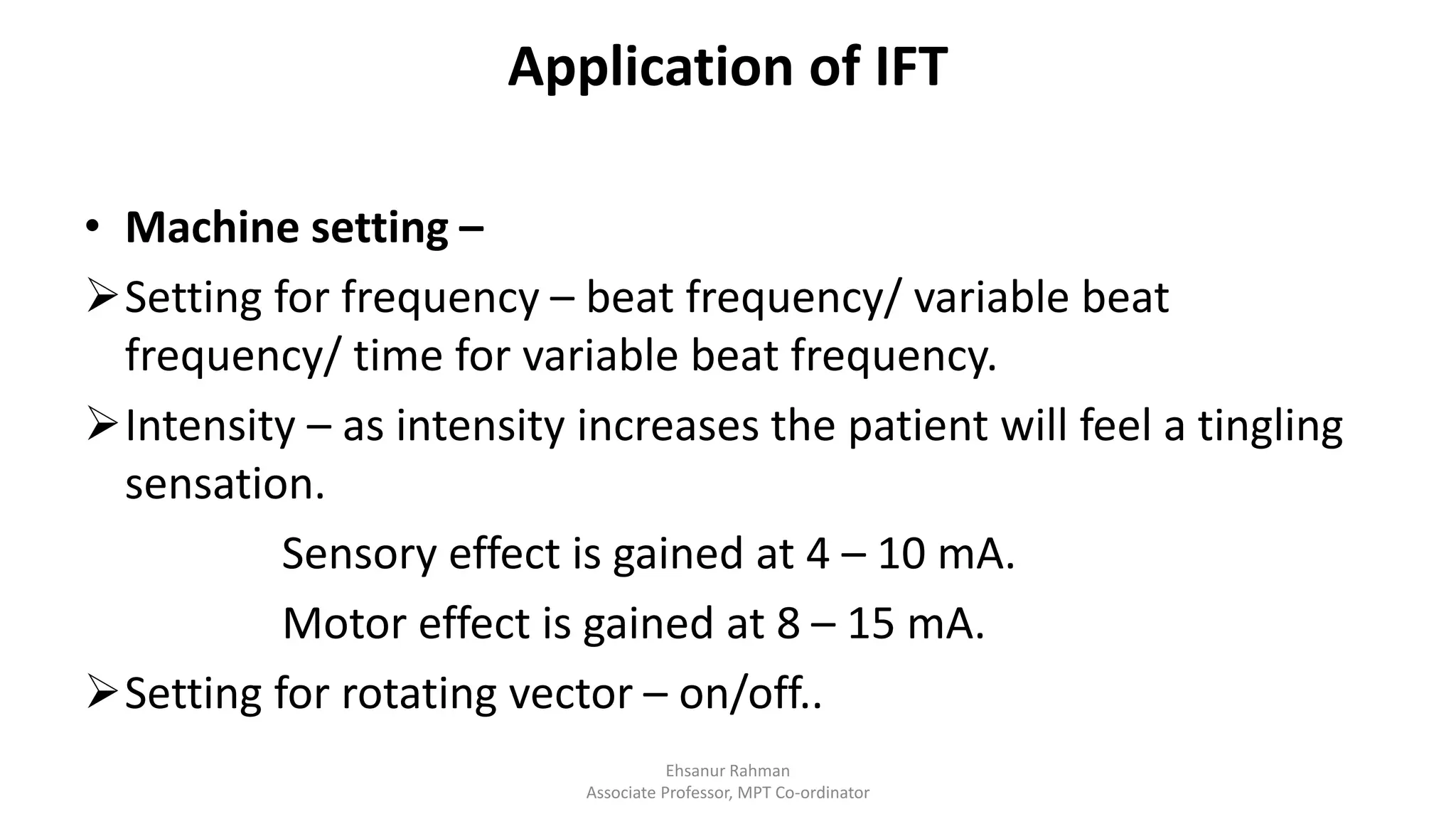 Application of IFT
• Machine setting –
Setting for frequency – beat frequency/ variable beat
frequency/ time for variable beat frequency.
Intensity – as intensity increases the patient will feel a tingling
sensation.
Sensory effect is gained at 4 – 10 mA.
Motor effect is gained at 8 – 15 mA.
Setting for rotating vector – on/off..
Ehsanur Rahman
Associate Professor, MPT Co-ordinator
 