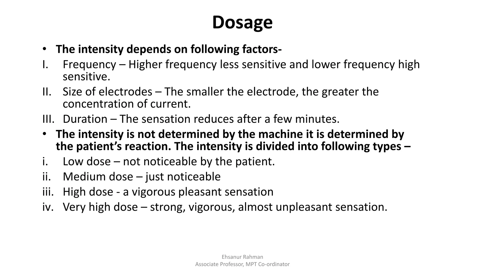 Dosage
• The intensity depends on following factors-
I. Frequency – Higher frequency less sensitive and lower frequency high
sensitive.
II. Size of electrodes – The smaller the electrode, the greater the
concentration of current.
III. Duration – The sensation reduces after a few minutes.
• The intensity is not determined by the machine it is determined by
the patient’s reaction. The intensity is divided into following types –
i. Low dose – not noticeable by the patient.
ii. Medium dose – just noticeable
iii. High dose - a vigorous pleasant sensation
iv. Very high dose – strong, vigorous, almost unpleasant sensation.
Ehsanur Rahman
Associate Professor, MPT Co-ordinator
 