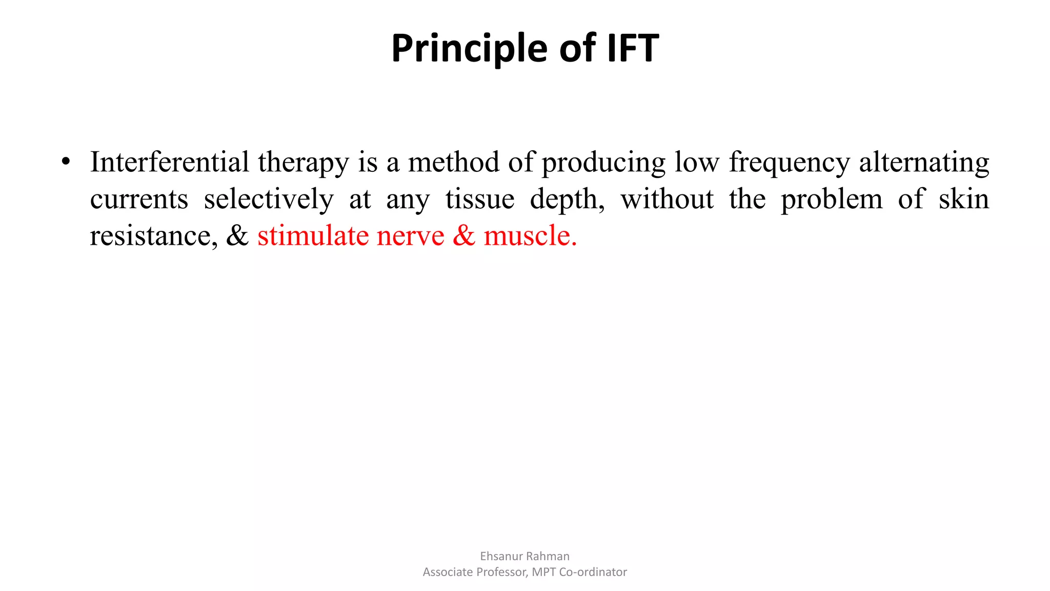 Principle of IFT
• Interferential therapy is a method of producing low frequency alternating
currents selectively at any tissue depth, without the problem of skin
resistance, & stimulate nerve & muscle.
Ehsanur Rahman
Associate Professor, MPT Co-ordinator
 