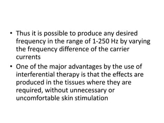 • Thus it is possible to produce any desired
frequency in the range of 1-250 Hz by varying
the frequency difference of the carrier
currents
• One of the major advantages by the use of
interferential therapy is that the effects are
produced in the tissues where they are
required, without unnecessary or
uncomfortable skin stimulation
 