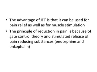 • The advantage of IFT is that it can be used for
pain relief as well as for muscle stimulation
• The principle of reduction in pain is because of
gate control theory and stimulated release of
pain reducing substances (endorphine and
enkephalin)
 